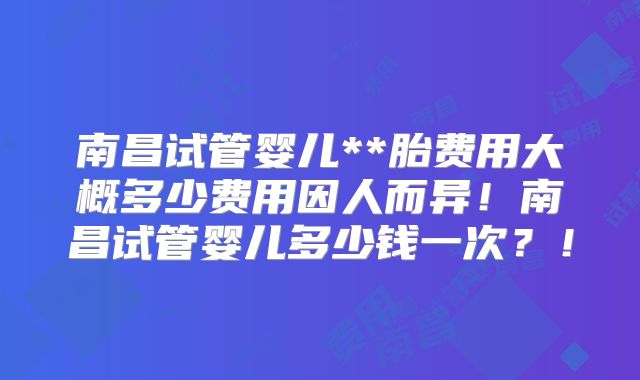 南昌试管婴儿**胎费用大概多少费用因人而异！南昌试管婴儿多少钱一次？！