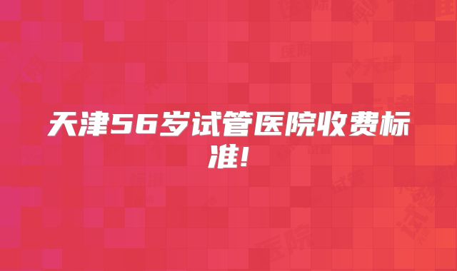 天津56岁试管医院收费标准!