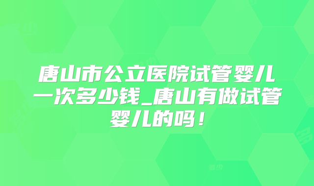 唐山市公立医院试管婴儿一次多少钱_唐山有做试管婴儿的吗！