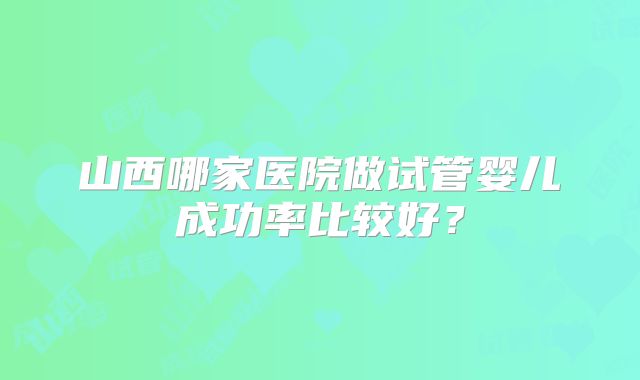 山西哪家医院做试管婴儿成功率比较好？