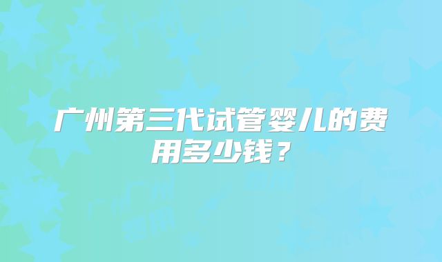 广州第三代试管婴儿的费用多少钱？