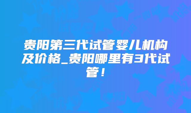 贵阳第三代试管婴儿机构及价格_贵阳哪里有3代试管！