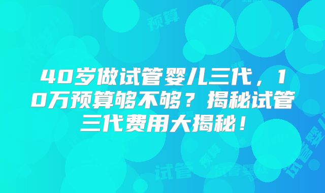 40岁做试管婴儿三代，10万预算够不够？揭秘试管三代费用大揭秘！