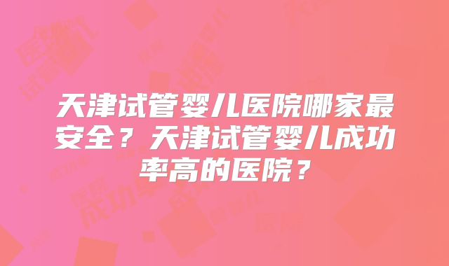 天津试管婴儿医院哪家最安全？天津试管婴儿成功率高的医院？