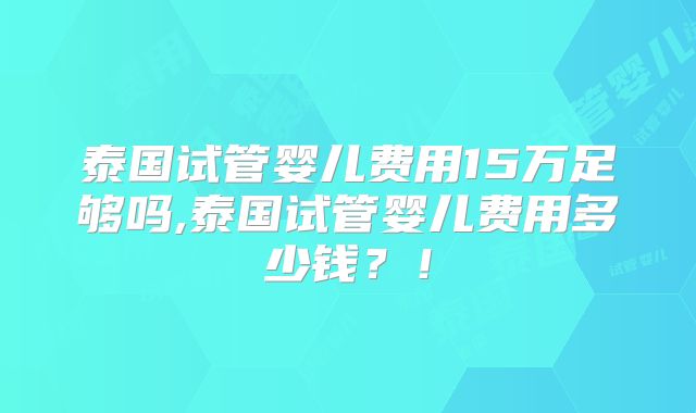 泰国试管婴儿费用15万足够吗,泰国试管婴儿费用多少钱？！