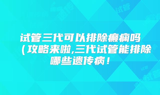 试管三代可以排除癫痫吗（攻略来啦,三代试管能排除哪些遗传病！