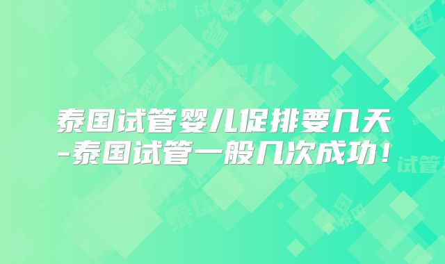 泰国试管婴儿促排要几天-泰国试管一般几次成功！
