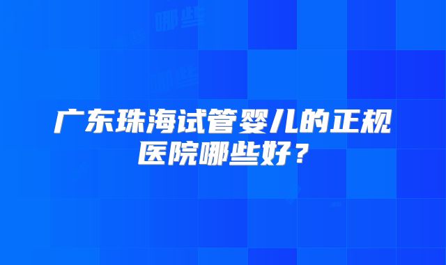 广东珠海试管婴儿的正规医院哪些好？