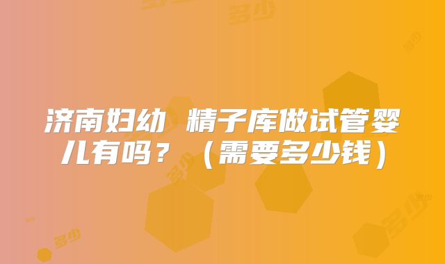 济南妇幼 精子库做试管婴儿有吗？（需要多少钱）