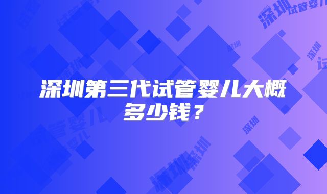 深圳第三代试管婴儿大概多少钱？