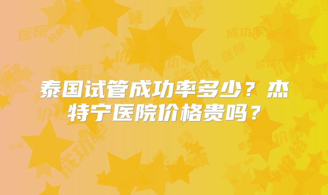 泰国试管成功率多少？杰特宁医院价格贵吗？