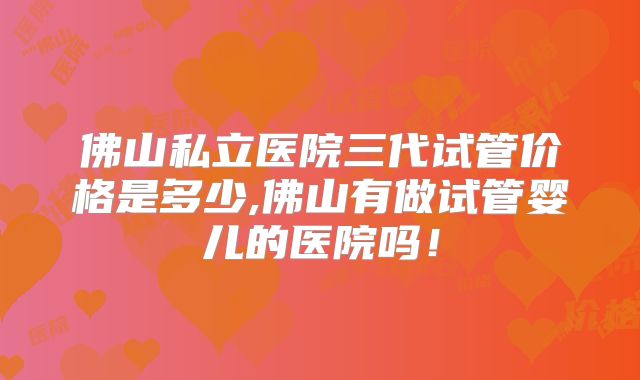 佛山私立医院三代试管价格是多少,佛山有做试管婴儿的医院吗！