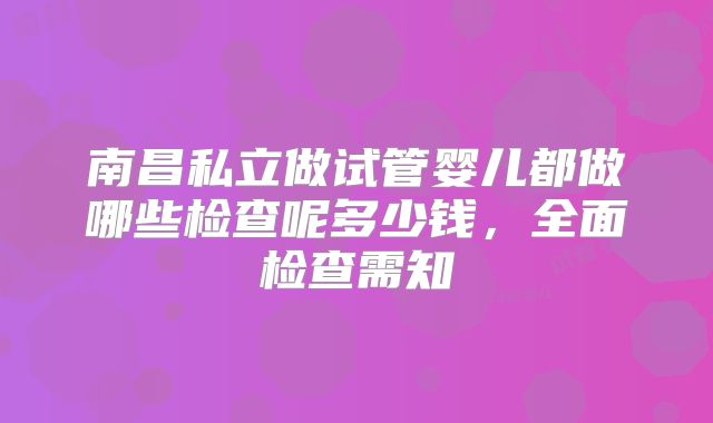 南昌私立做试管婴儿都做哪些检查呢多少钱，全面检查需知