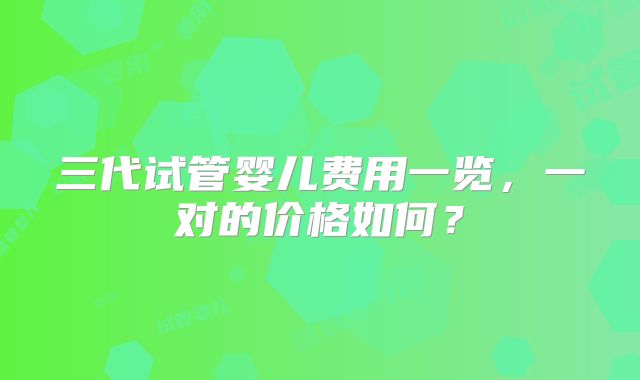三代试管婴儿费用一览，一对的价格如何？