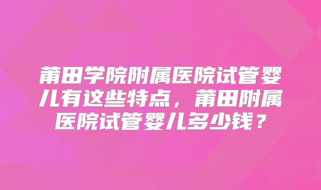 莆田学院附属医院试管婴儿有这些特点，莆田附属医院试管婴儿多少钱？