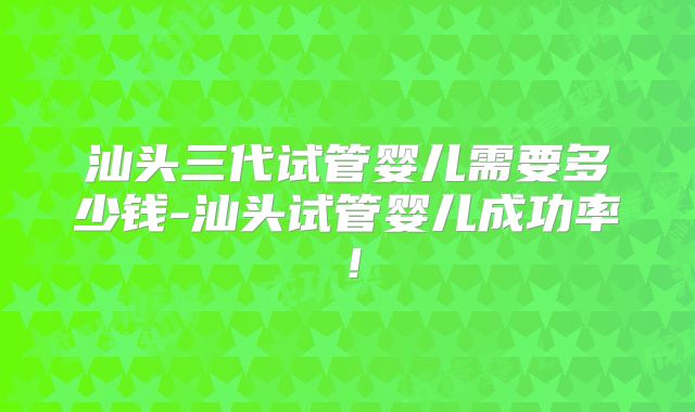 汕头三代试管婴儿需要多少钱-汕头试管婴儿成功率！