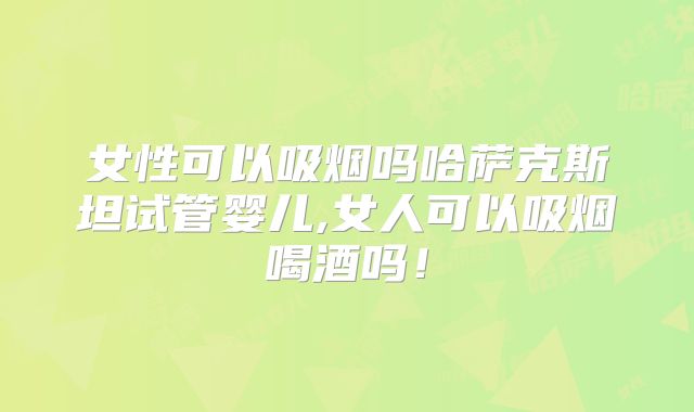 女性可以吸烟吗哈萨克斯坦试管婴儿,女人可以吸烟喝酒吗！