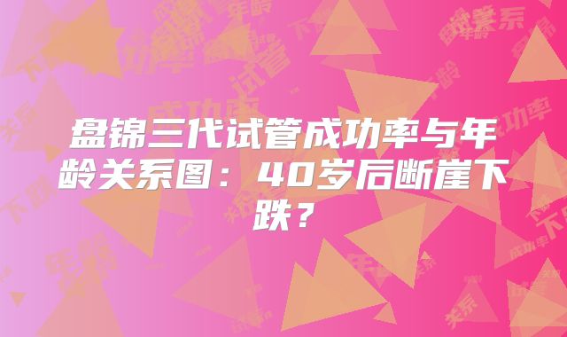 盘锦三代试管成功率与年龄关系图：40岁后断崖下跌？