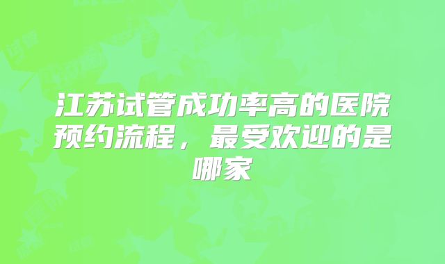 江苏试管成功率高的医院预约流程，最受欢迎的是哪家