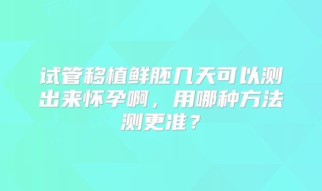 试管移植鲜胚几天可以测出来怀孕啊，用哪种方法测更准？