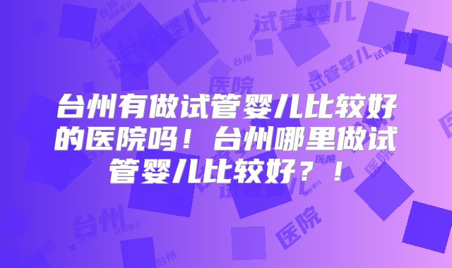 台州有做试管婴儿比较好的医院吗！台州哪里做试管婴儿比较好？！