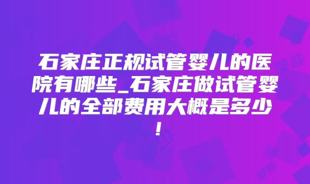 石家庄正规试管婴儿的医院有哪些_石家庄做试管婴儿的全部费用大概是多少！