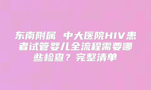 东南附属 中大医院HIV患者试管婴儿全流程需要哪些检查？完整清单