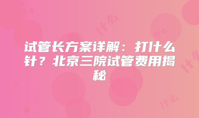 试管长方案详解:打什么针?北京三院试管费用揭秘
