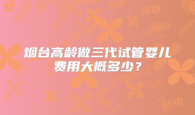烟台高龄做三代试管婴儿费用大概多少?