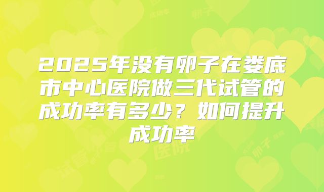 2025年没有卵子在娄底市中心医院做三代试管的成功率有多少？如何提升成功率
