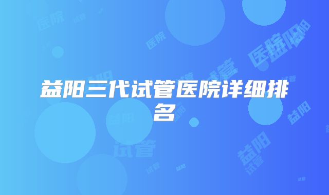 益阳三代试管医院详细排名