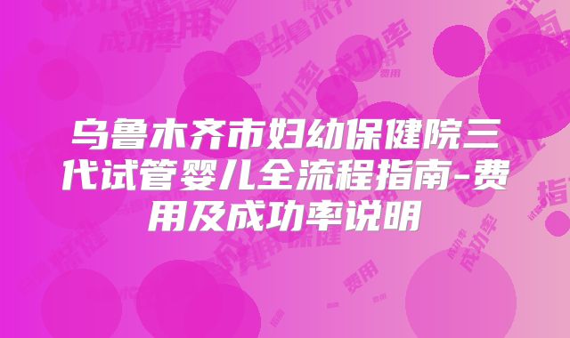乌鲁木齐市妇幼保健院三代试管婴儿全流程指南-费用及成功率说明