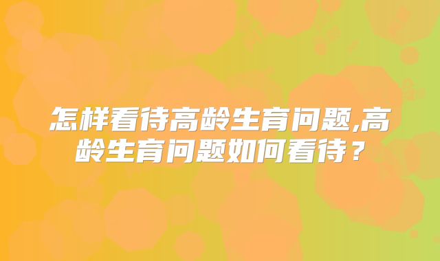 怎样看待高龄生育问题,高龄生育问题如何看待？