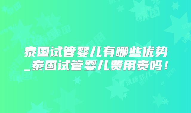 泰国试管婴儿有哪些优势_泰国试管婴儿费用贵吗！