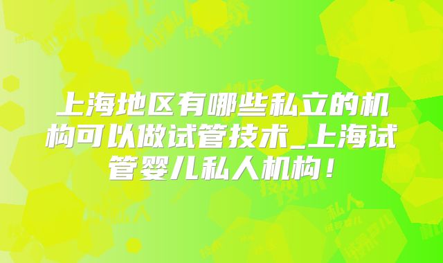 上海地区有哪些私立的机构可以做试管技术_上海试管婴儿私人机构！