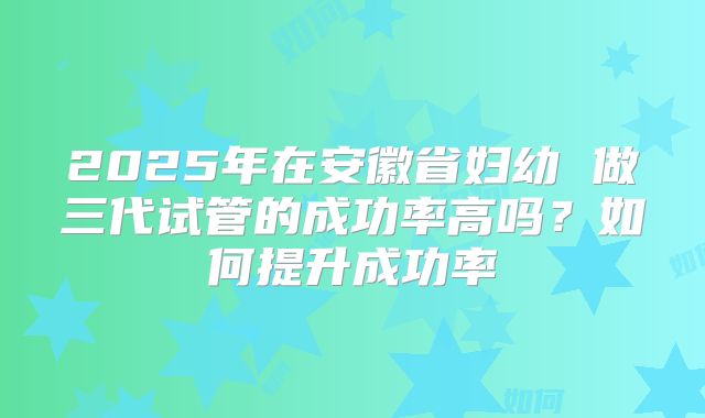 2025年在安徽省妇幼 做三代试管的成功率高吗？如何提升成功率