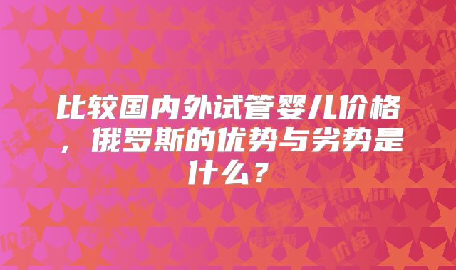 比较国内外试管婴儿价格,俄罗斯的优势与劣势是什么?