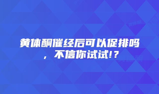 黄体酮催经后可以促排吗，不信你试试!？