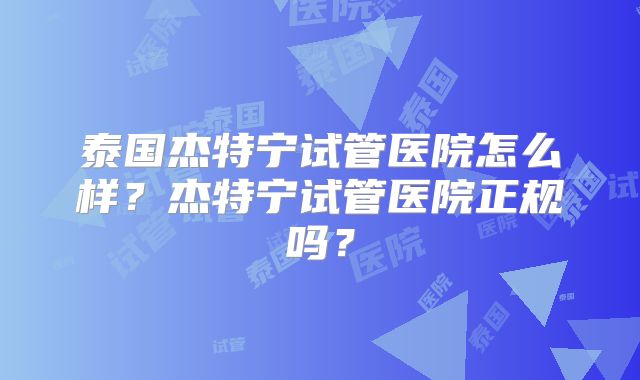 泰国杰特宁试管医院怎么样？杰特宁试管医院正规吗？