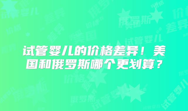 试管婴儿的价格差异！美国和俄罗斯哪个更划算？