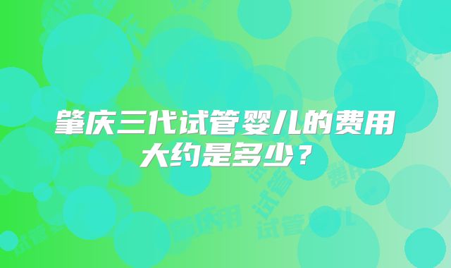 肇庆三代试管婴儿的费用大约是多少？