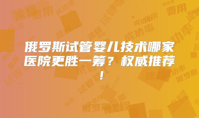 俄罗斯试管婴儿技术哪家医院更胜一筹?权威推荐!