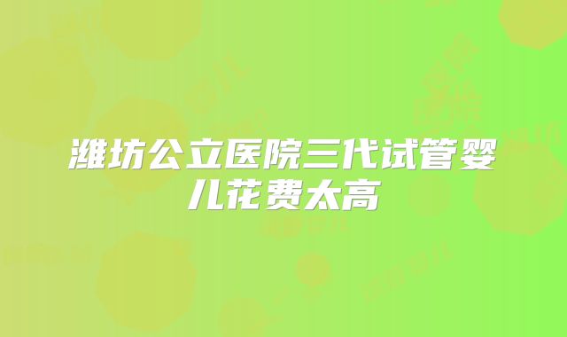 潍坊公立医院三代试管婴儿花费太高