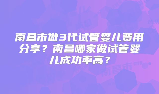 南昌市做3代试管婴儿费用分享？南昌哪家做试管婴儿成功率高？