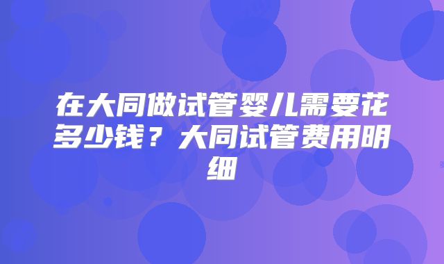 在大同做试管婴儿需要花多少钱？大同试管费用明细