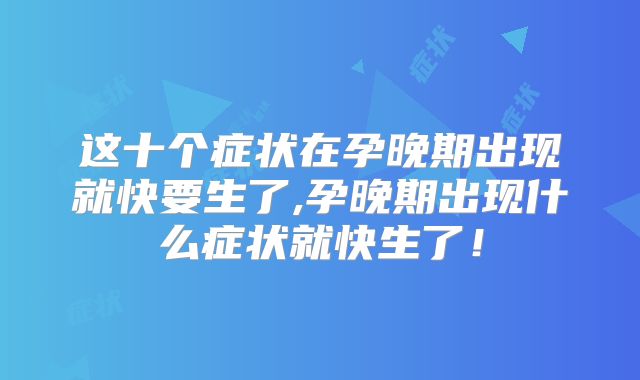 这十个症状在孕晚期出现就快要生了,孕晚期出现什么症状就快生了！