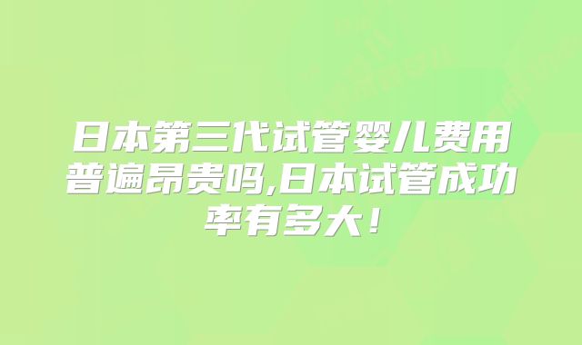 日本第三代试管婴儿费用普遍昂贵吗,日本试管成功率有多大！