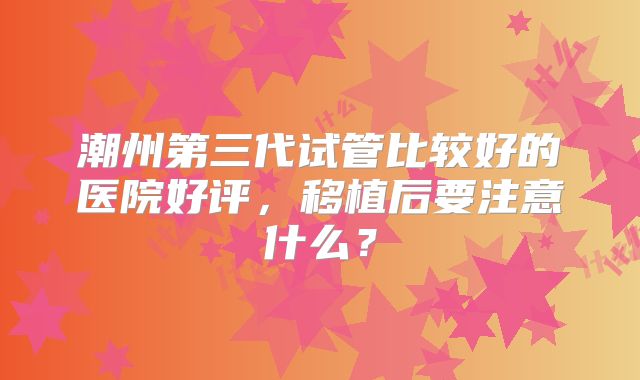 潮州第三代试管比较好的医院好评,移植后要注意什么?