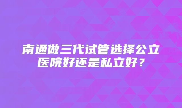 南通做三代试管选择公立医院好还是私立好？