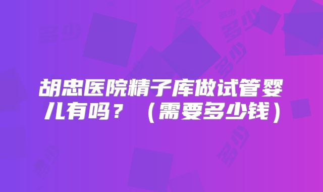 胡忠医院精子库做试管婴儿有吗?(需要多少钱)